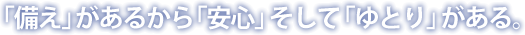 「備え」があるから「安心」そして「ゆとり」がある。